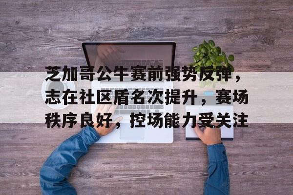 关于芝加哥公牛赛前强势反弹，志在社区盾名次提升，赛场秩序良好，控场能力受关注的信息